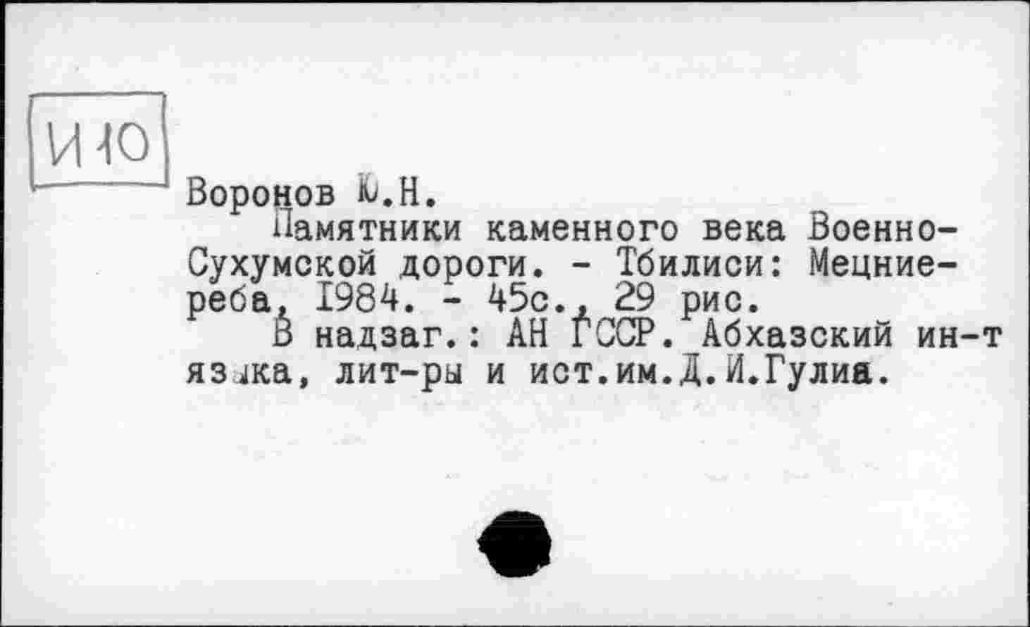 ﻿Воронов Ю.Н.
Памятники каменного века Военно-Сухумской дороги. - Тбилиси: Мецние-реба, 1984. - ^5с., 29 рис.
В надзаг.: АН ГССР. Абхазский ин язика, лит-ры и ист.им.Д.И.Гулиа.